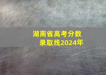 湖南省高考分数录取线2024年