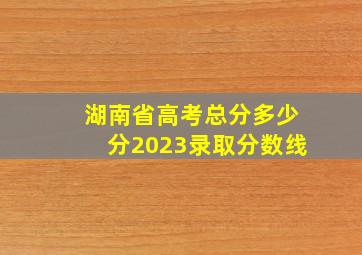 湖南省高考总分多少分2023录取分数线