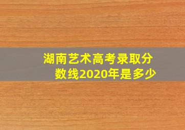 湖南艺术高考录取分数线2020年是多少