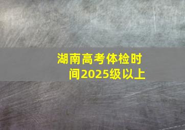 湖南高考体检时间2025级以上