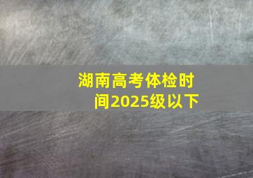 湖南高考体检时间2025级以下