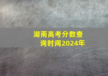 湖南高考分数查询时间2024年