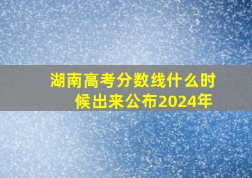 湖南高考分数线什么时候出来公布2024年