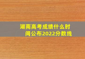 湖南高考成绩什么时间公布2022分数线