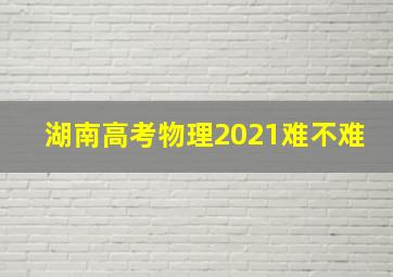 湖南高考物理2021难不难