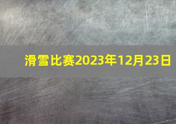 滑雪比赛2023年12月23日