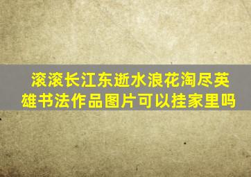 滚滚长江东逝水浪花淘尽英雄书法作品图片可以挂家里吗