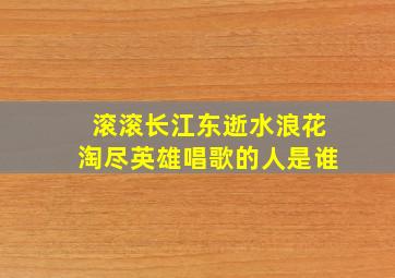 滚滚长江东逝水浪花淘尽英雄唱歌的人是谁