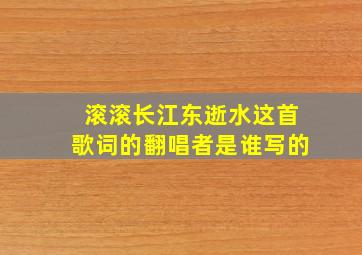 滚滚长江东逝水这首歌词的翻唱者是谁写的