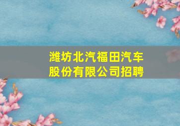 潍坊北汽福田汽车股份有限公司招聘