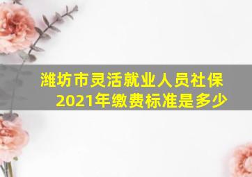 潍坊市灵活就业人员社保2021年缴费标准是多少