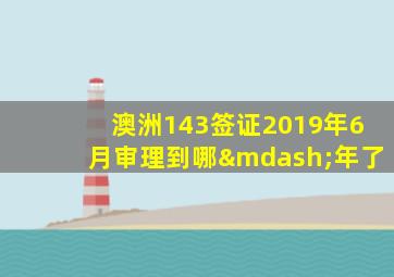 澳洲143签证2019年6月审理到哪—年了