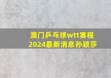 澳门乒乓球wtt赛程2024最新消息孙颖莎