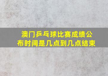 澳门乒乓球比赛成绩公布时间是几点到几点结束