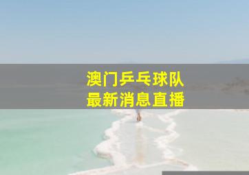 澳门乒乓球队最新消息直播