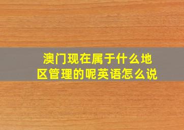 澳门现在属于什么地区管理的呢英语怎么说