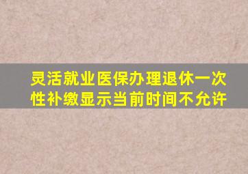 灵活就业医保办理退休一次性补缴显示当前时间不允许