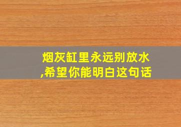 烟灰缸里永远别放水,希望你能明白这句话