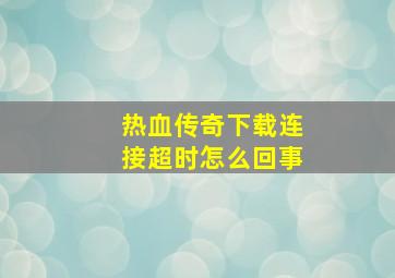 热血传奇下载连接超时怎么回事