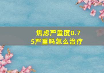 焦虑严重度0.75严重吗怎么治疗