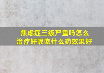 焦虑症三级严重吗怎么治疗好呢吃什么药效果好