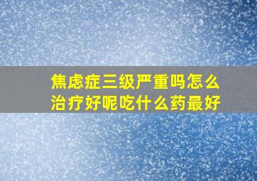 焦虑症三级严重吗怎么治疗好呢吃什么药最好