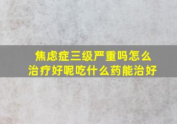 焦虑症三级严重吗怎么治疗好呢吃什么药能治好