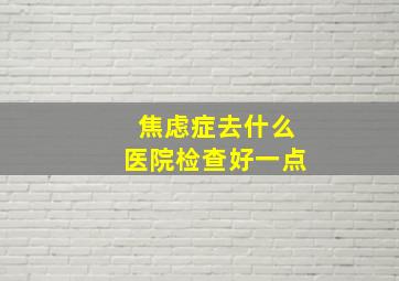 焦虑症去什么医院检查好一点