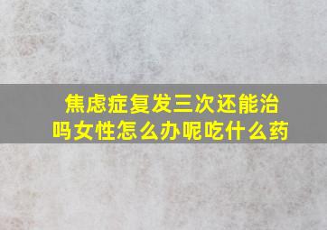 焦虑症复发三次还能治吗女性怎么办呢吃什么药