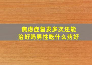 焦虑症复发多次还能治好吗男性吃什么药好