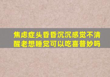 焦虑症头昏昏沉沉感觉不清醒老想睡觉可以吃喜普妙吗