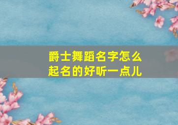 爵士舞蹈名字怎么起名的好听一点儿