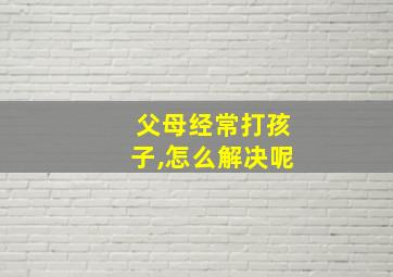 父母经常打孩子,怎么解决呢