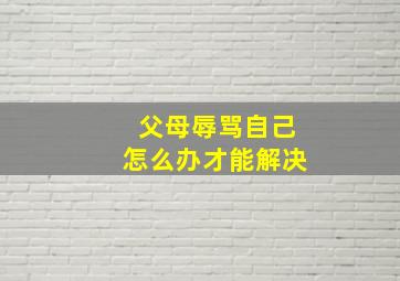 父母辱骂自己怎么办才能解决