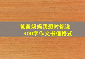 爸爸妈妈我想对你说300字作文书信格式