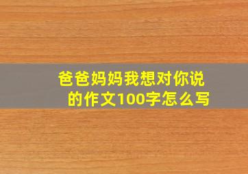 爸爸妈妈我想对你说的作文100字怎么写