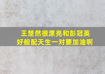 王楚然很漂亮和彭冠英好般配天生一对要加油啊