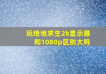 玩绝地求生2k显示器和1080p区别大吗