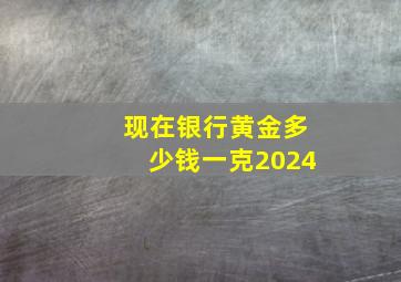 现在银行黄金多少钱一克2024