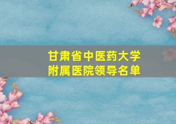 甘肃省中医药大学附属医院领导名单