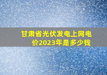 甘肃省光伏发电上网电价2023年是多少钱