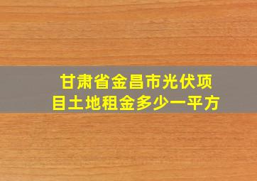 甘肃省金昌市光伏项目土地租金多少一平方