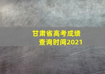 甘肃省高考成绩查询时间2021