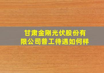 甘肃金刚光伏股份有限公司普工待遇如何样