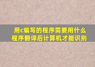 用c编写的程序需要用什么程序翻译后计算机才能识别