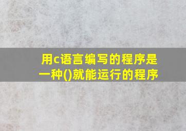 用c语言编写的程序是一种()就能运行的程序