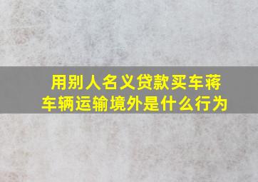 用别人名义贷款买车蒋车辆运输境外是什么行为