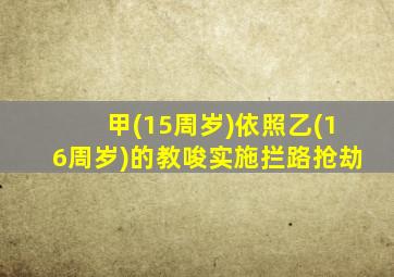 甲(15周岁)依照乙(16周岁)的教唆实施拦路抢劫