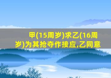 甲(15周岁)求乙(16周岁)为其抢夺作接应,乙同意