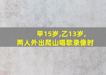 甲15岁,乙13岁,两人外出爬山唱歌录像时